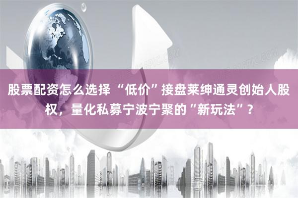 股票配资怎么选择 “低价”接盘莱绅通灵创始人股权，量化私募宁波宁聚的“新玩法”？