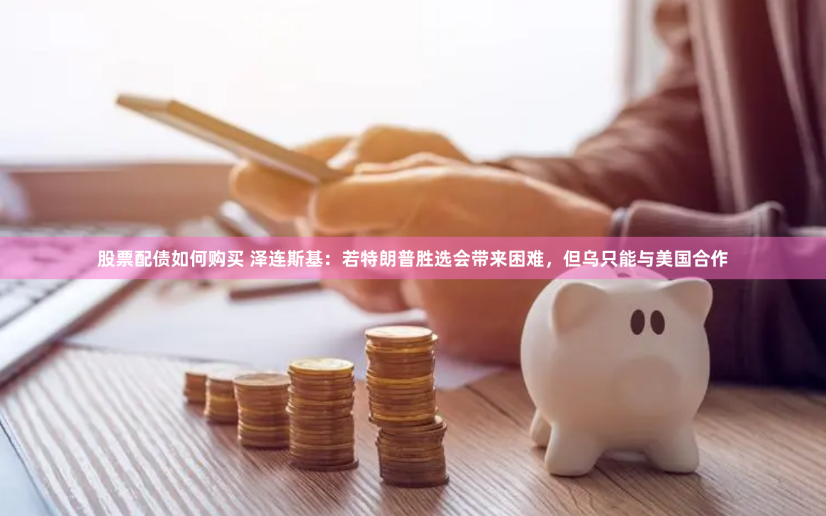 股票配债如何购买 泽连斯基：若特朗普胜选会带来困难，但乌只能与美国合作