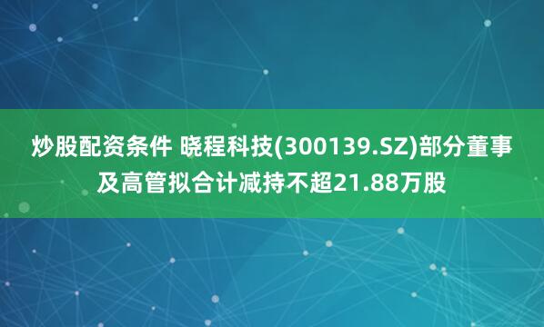 炒股配资条件 晓程科技(300139.SZ)部分董事及高管拟合计减持不超21.88万股