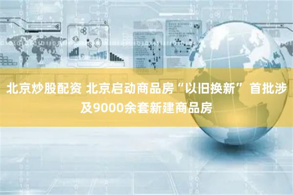 北京炒股配资 北京启动商品房“以旧换新” 首批涉及9000余套新建商品房