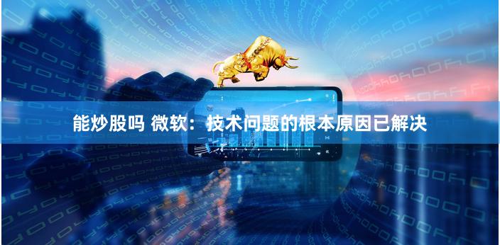 能炒股吗 微软：技术问题的根本原因已解决