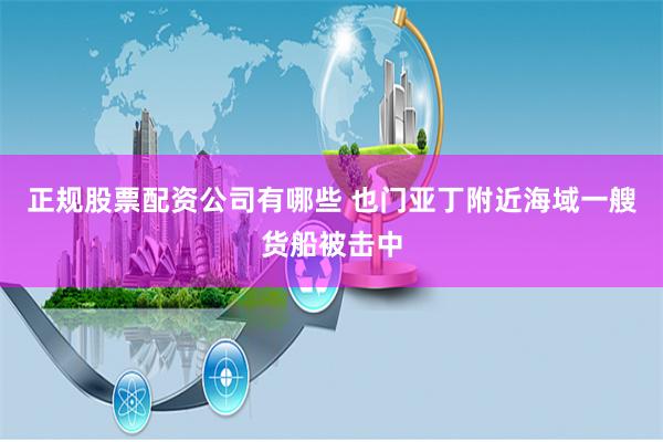 正规股票配资公司有哪些 也门亚丁附近海域一艘货船被击中