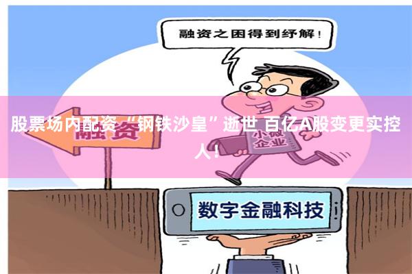 股票场内配资 “钢铁沙皇”逝世 百亿A股变更实控人！