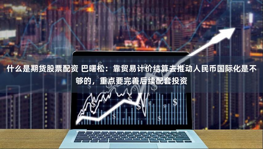 什么是期货股票配资 巴曙松：靠贸易计价结算去推动人民币国际化是不够的，重点要完善后续配套投资