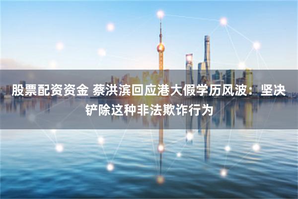 股票配资资金 蔡洪滨回应港大假学历风波：坚决铲除这种非法欺诈行为