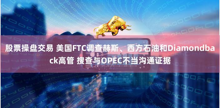 股票操盘交易 美国FTC调查赫斯、西方石油和Diamondback高管 搜查与OPEC不当沟通证据
