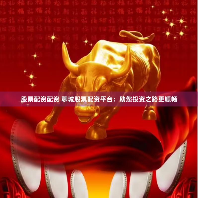 股票配资配资 聊城股票配资平台：助您投资之路更顺畅
