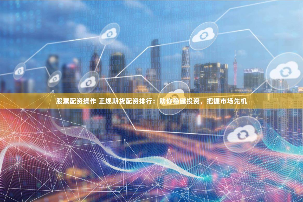 股票配资操作 正规期货配资排行：助你稳健投资，把握市场先机