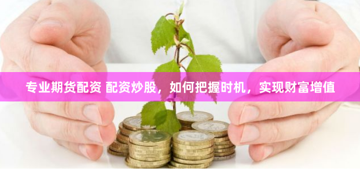 专业期货配资 配资炒股，如何把握时机，实现财富增值