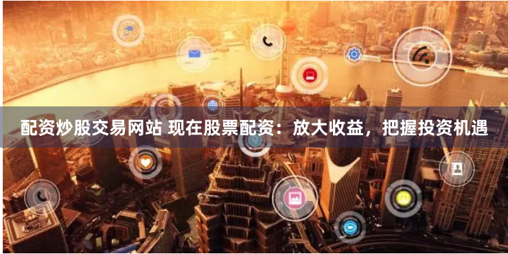 配资炒股交易网站 现在股票配资：放大收益，把握投资机遇