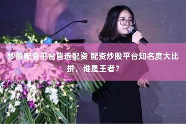 炒股配资平台皆选配资 配资炒股平台知名度大比拼，谁是王者？