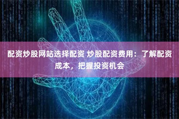 配资炒股网站选择配资 炒股配资费用：了解配资成本，把握投资机会