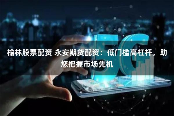 榆林股票配资 永安期货配资：低门槛高杠杆，助您把握市场先机