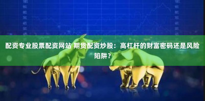 配资专业股票配资网站 期货配资炒股：高杠杆的财富密码还是风险陷阱？