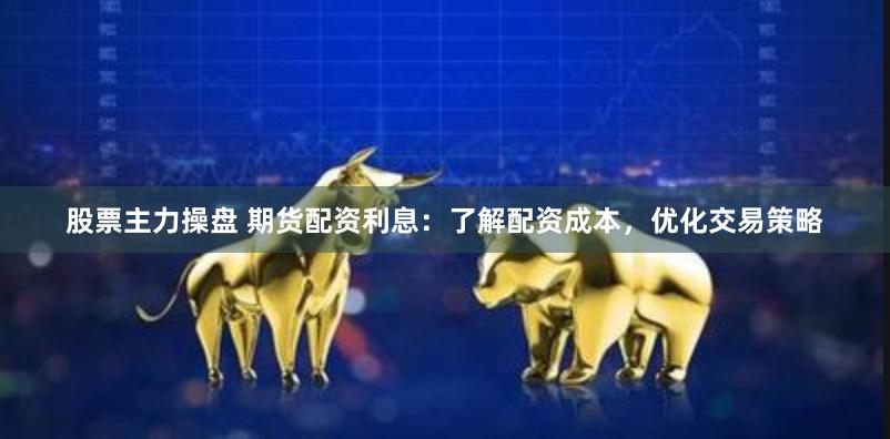 股票主力操盘 期货配资利息：了解配资成本，优化交易策略