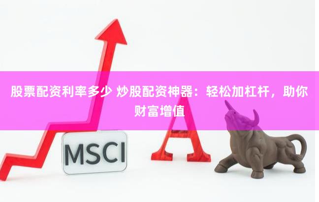 股票配资利率多少 炒股配资神器：轻松加杠杆，助你财富增值