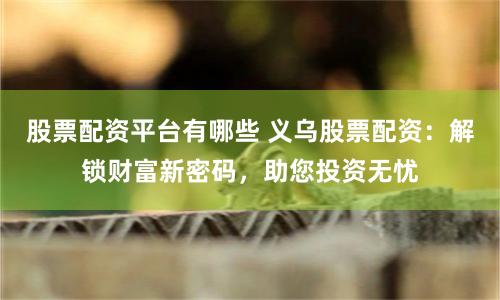 股票配资平台有哪些 义乌股票配资：解锁财富新密码，助您投资无忧
