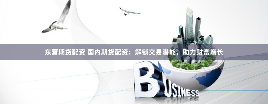 东营期货配资 国内期货配资：解锁交易潜能，助力财富增长