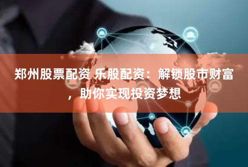 郑州股票配资 乐股配资：解锁股市财富，助你实现投资梦想