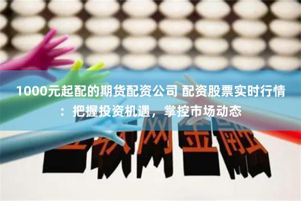 1000元起配的期货配资公司 配资股票实时行情：把握投资机遇，掌控市场动态