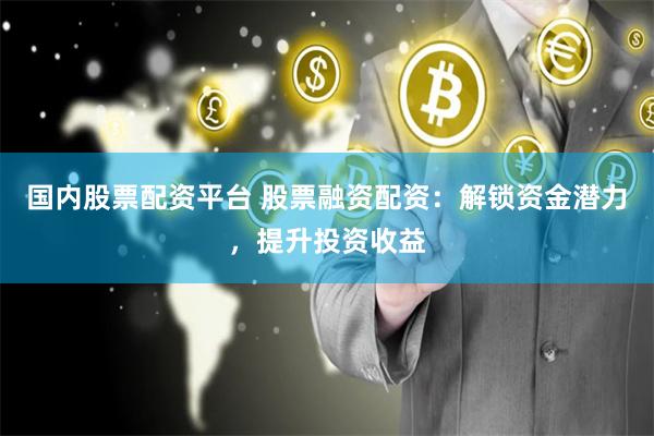 国内股票配资平台 股票融资配资：解锁资金潜力，提升投资收益