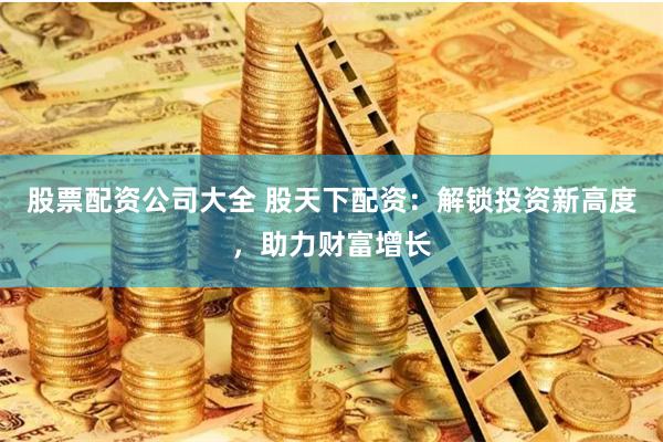 股票配资公司大全 股天下配资：解锁投资新高度，助力财富增长
