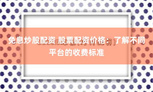 免息炒股配资 股票配资价格：了解不同平台的收费标准