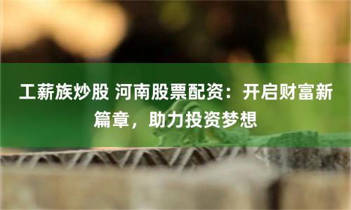 工薪族炒股 河南股票配资:开启财富新篇章,助力投资梦想