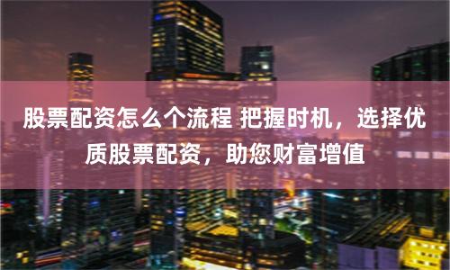 股票配资怎么个流程 把握时机，选择优质股票配资，助您财富增值