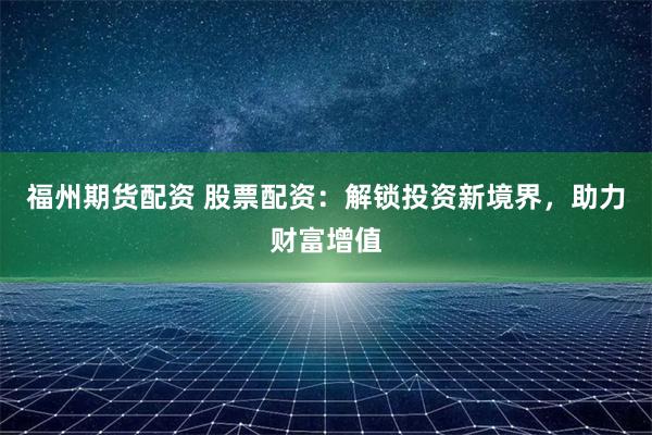 福州期货配资 股票配资：解锁投资新境界，助力财富增值