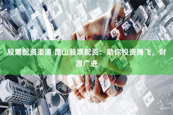 股票配资渠道 昆山股票配资：助你投资腾飞，财源广进