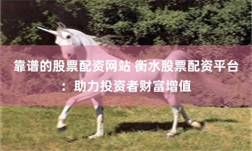 靠谱的股票配资网站 衡水股票配资平台：助力投资者财富增值