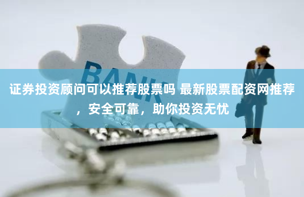 证券投资顾问可以推荐股票吗 最新股票配资网推荐，安全可靠，助你投资无忧