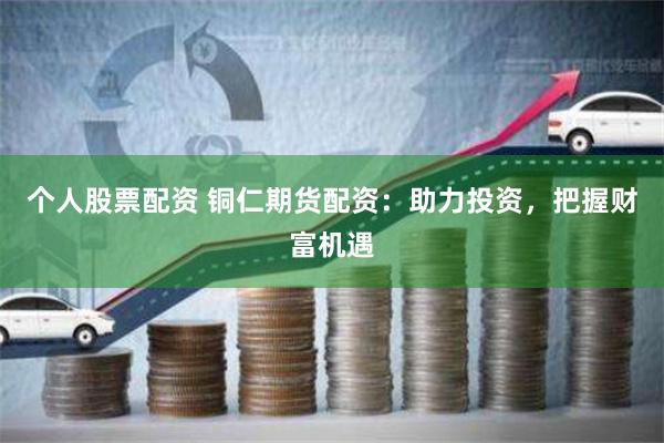 个人股票配资 铜仁期货配资：助力投资，把握财富机遇