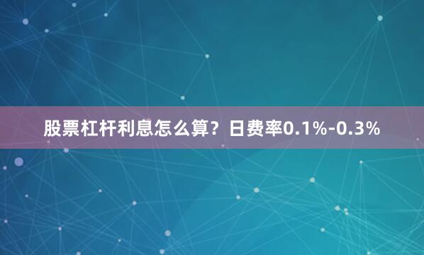 股票杠杆利息怎么算？日费率0.1%-0.3%